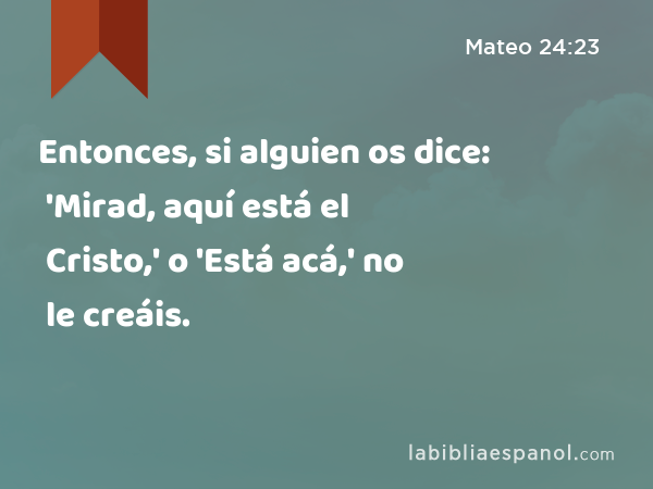 Entonces, si alguien os dice: 'Mirad, aquí está el Cristo,' o 'Está acá,' no le creáis. - Mateo 24:23