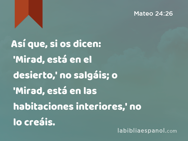 Así que, si os dicen: 'Mirad, está en el desierto,' no salgáis; o 'Mirad, está en las habitaciones interiores,' no lo creáis. - Mateo 24:26