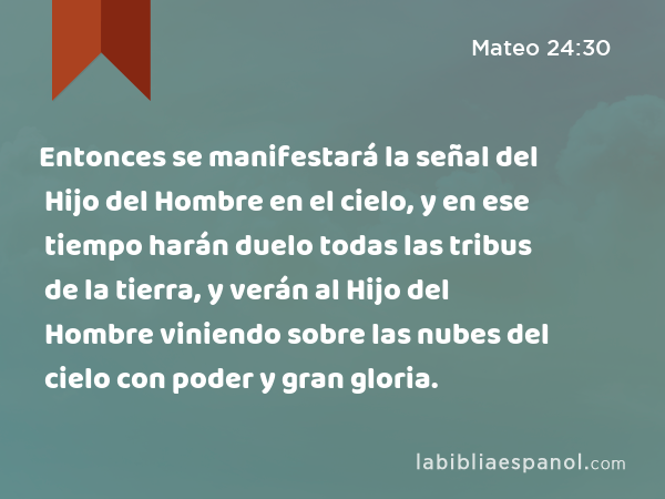 Entonces se manifestará la señal del Hijo del Hombre en el cielo, y en ese tiempo harán duelo todas las tribus de la tierra, y verán al Hijo del Hombre viniendo sobre las nubes del cielo con poder y gran gloria. - Mateo 24:30