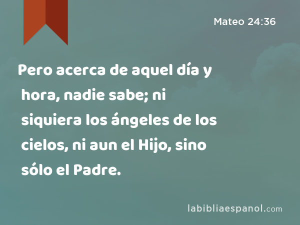 Pero acerca de aquel día y hora, nadie sabe; ni siquiera los ángeles de los cielos, ni aun el Hijo, sino sólo el Padre. - Mateo 24:36