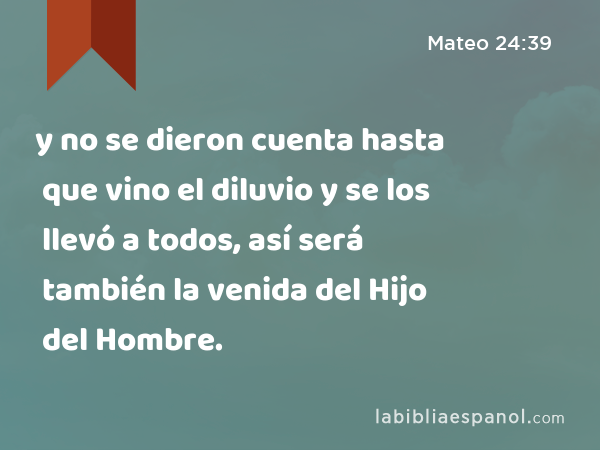 y no se dieron cuenta hasta que vino el diluvio y se los llevó a todos, así será también la venida del Hijo del Hombre. - Mateo 24:39