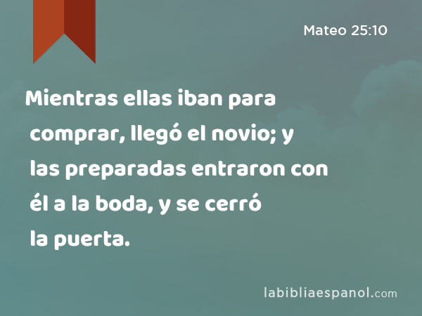 Mientras ellas iban para comprar, llegó el novio; y las preparadas entraron con él a la boda, y se cerró la puerta. - Mateo 25:10