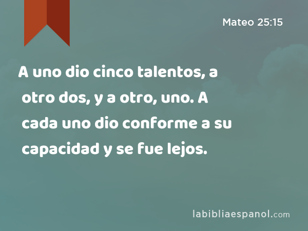 A uno dio cinco talentos, a otro dos, y a otro, uno. A cada uno dio conforme a su capacidad y se fue lejos. - Mateo 25:15