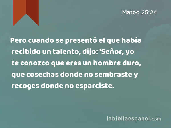 Pero cuando se presentó el que había recibido un talento, dijo: 'Señor, yo te conozco que eres un hombre duro, que cosechas donde no sembraste y recoges donde no esparciste. - Mateo 25:24