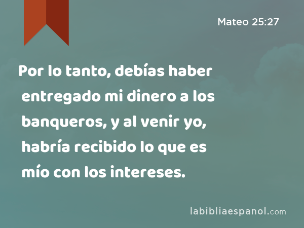 Por lo tanto, debías haber entregado mi dinero a los banqueros, y al venir yo, habría recibido lo que es mío con los intereses. - Mateo 25:27