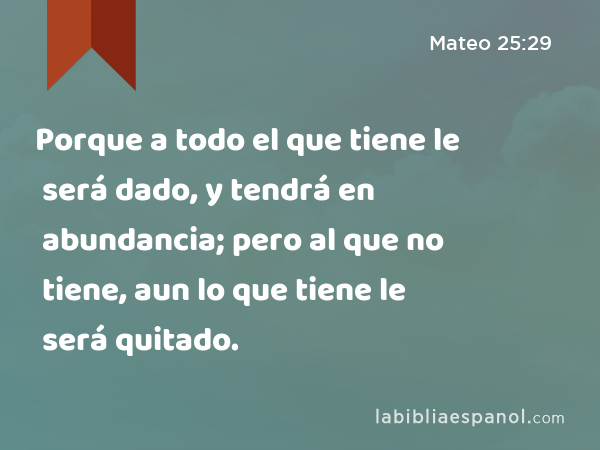 Porque a todo el que tiene le será dado, y tendrá en abundancia; pero al que no tiene, aun lo que tiene le será quitado. - Mateo 25:29