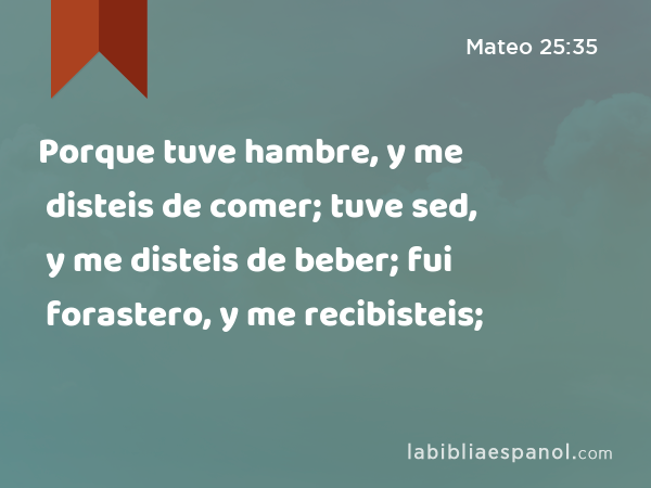 Porque tuve hambre, y me disteis de comer; tuve sed, y me disteis de beber; fui forastero, y me recibisteis; - Mateo 25:35