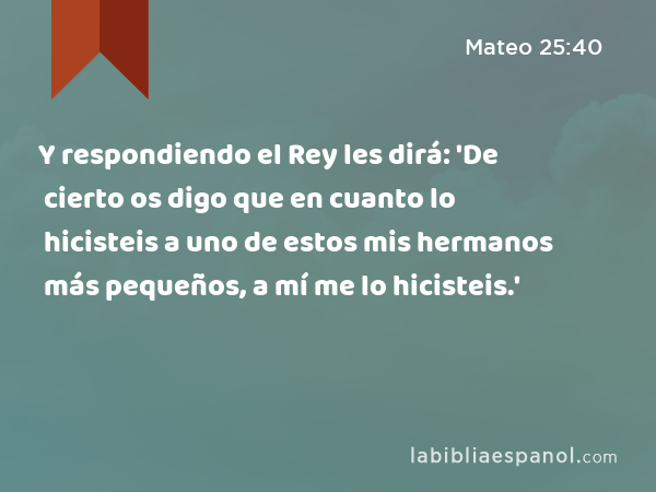 Y respondiendo el Rey les dirá: 'De cierto os digo que en cuanto lo hicisteis a uno de estos mis hermanos más pequeños, a mí me lo hicisteis.' - Mateo 25:40