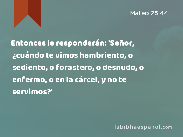 Entonces le responderán: 'Señor, ¿cuándo te vimos hambriento, o sediento, o forastero, o desnudo, o enfermo, o en la cárcel, y no te servimos?' - Mateo 25:44