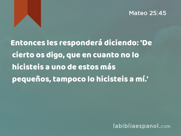 Entonces les responderá diciendo: 'De cierto os digo, que en cuanto no lo hicisteis a uno de estos más pequeños, tampoco lo hicisteis a mí.' - Mateo 25:45