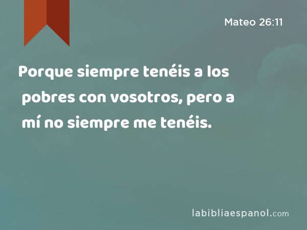 Porque siempre tenéis a los pobres con vosotros, pero a mí no siempre me tenéis. - Mateo 26:11