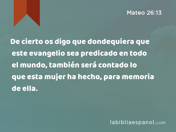 De cierto os digo que dondequiera que este evangelio sea predicado en todo el mundo, también será contado lo que esta mujer ha hecho, para memoria de ella. - Mateo 26:13