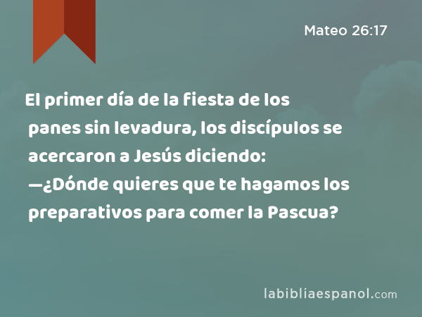 El primer día de la fiesta de los panes sin levadura, los discípulos se acercaron a Jesús diciendo: —¿Dónde quieres que te hagamos los preparativos para comer la Pascua? - Mateo 26:17
