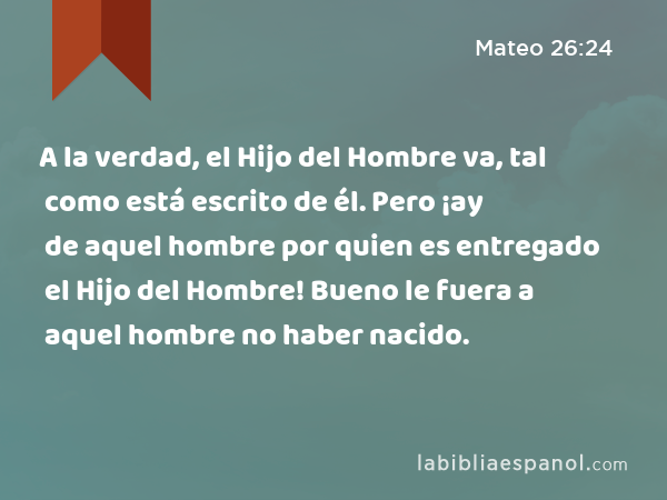 A la verdad, el Hijo del Hombre va, tal como está escrito de él. Pero ¡ay de aquel hombre por quien es entregado el Hijo del Hombre! Bueno le fuera a aquel hombre no haber nacido. - Mateo 26:24