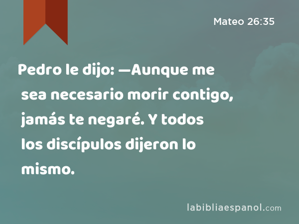 Pedro le dijo: —Aunque me sea necesario morir contigo, jamás te negaré. Y todos los discípulos dijeron lo mismo. - Mateo 26:35