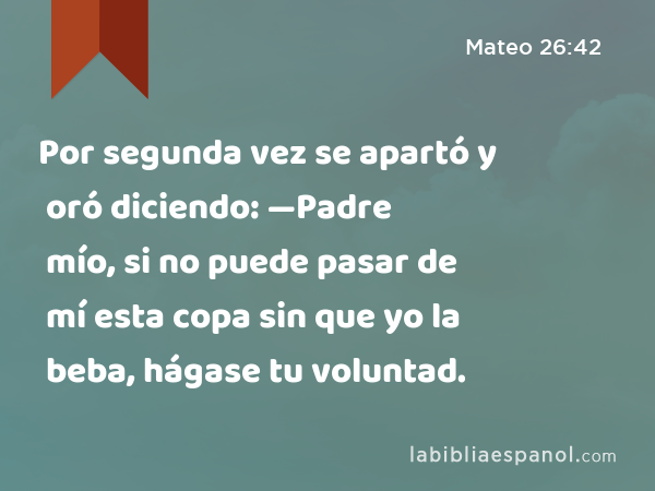 Por segunda vez se apartó y oró diciendo: —Padre mío, si no puede pasar de mí esta copa sin que yo la beba, hágase tu voluntad. - Mateo 26:42