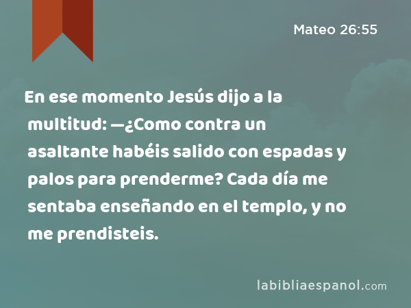 En ese momento Jesús dijo a la multitud: —¿Como contra un asaltante habéis salido con espadas y palos para prenderme? Cada día me sentaba enseñando en el templo, y no me prendisteis. - Mateo 26:55