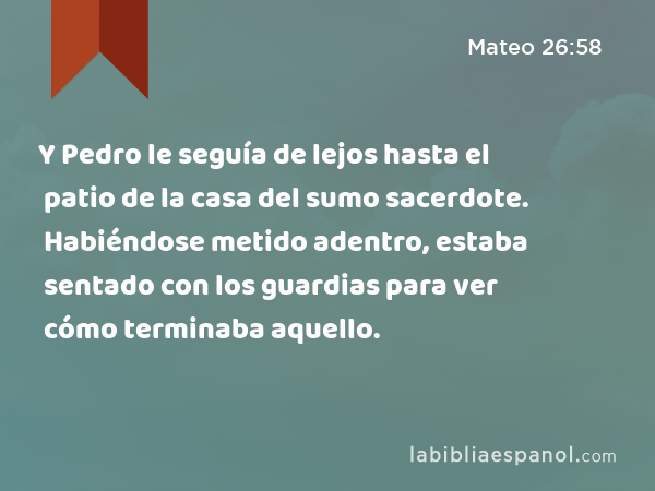 Y Pedro le seguía de lejos hasta el patio de la casa del sumo sacerdote. Habiéndose metido adentro, estaba sentado con los guardias para ver cómo terminaba aquello. - Mateo 26:58