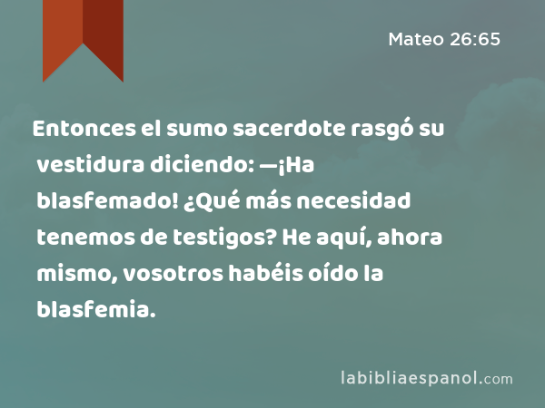 Entonces el sumo sacerdote rasgó su vestidura diciendo: —¡Ha blasfemado! ¿Qué más necesidad tenemos de testigos? He aquí, ahora mismo, vosotros habéis oído la blasfemia. - Mateo 26:65