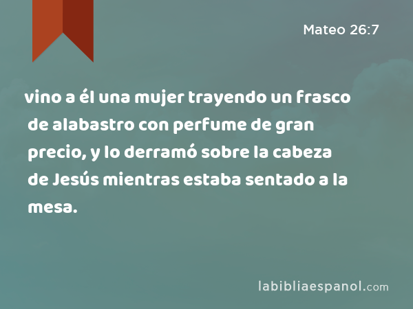 vino a él una mujer trayendo un frasco de alabastro con perfume de gran precio, y lo derramó sobre la cabeza de Jesús mientras estaba sentado a la mesa. - Mateo 26:7