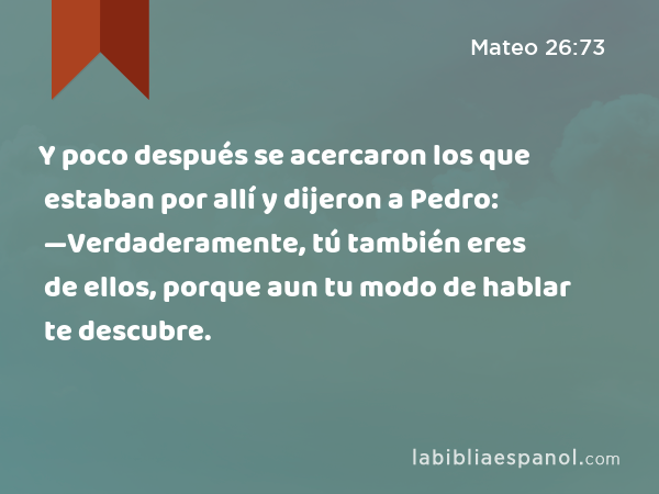 Y poco después se acercaron los que estaban por allí y dijeron a Pedro: —Verdaderamente, tú también eres de ellos, porque aun tu modo de hablar te descubre. - Mateo 26:73