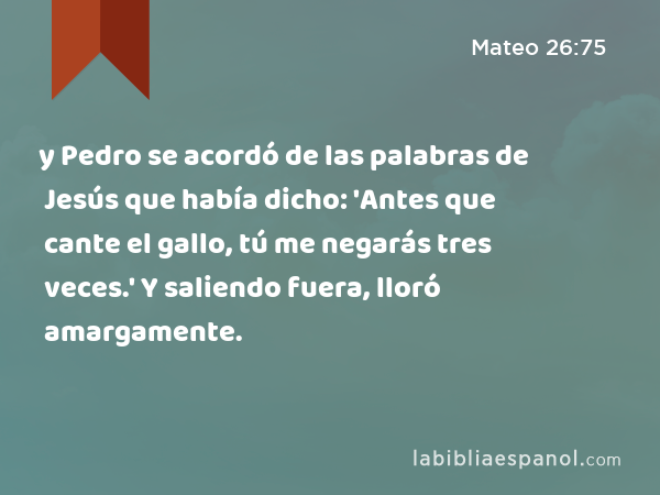 y Pedro se acordó de las palabras de Jesús que había dicho: 'Antes que cante el gallo, tú me negarás tres veces.' Y saliendo fuera, lloró amargamente. - Mateo 26:75