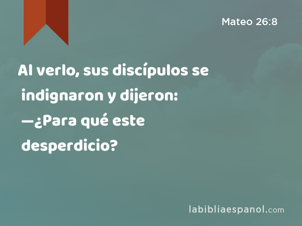 Al verlo, sus discípulos se indignaron y dijeron: —¿Para qué este desperdicio? - Mateo 26:8