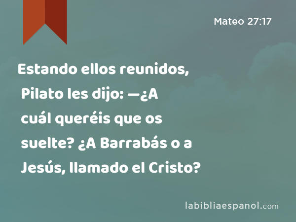 Estando ellos reunidos, Pilato les dijo: —¿A cuál queréis que os suelte? ¿A Barrabás o a Jesús, llamado el Cristo? - Mateo 27:17