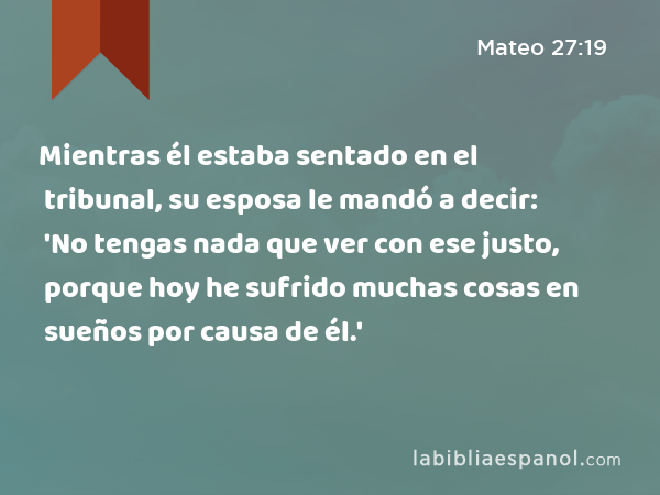 Mientras él estaba sentado en el tribunal, su esposa le mandó a decir: 'No tengas nada que ver con ese justo, porque hoy he sufrido muchas cosas en sueños por causa de él.' - Mateo 27:19