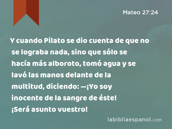 Y cuando Pilato se dio cuenta de que no se lograba nada, sino que sólo se hacía más alboroto, tomó agua y se lavó las manos delante de la multitud, diciendo: —¡Yo soy inocente de la sangre de éste! ¡Será asunto vuestro! - Mateo 27:24