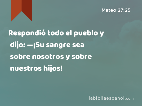 Respondió todo el pueblo y dijo: —¡Su sangre sea sobre nosotros y sobre nuestros hijos! - Mateo 27:25