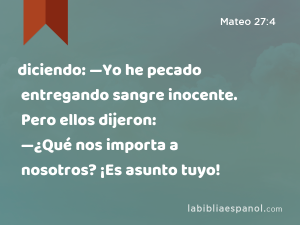 diciendo: —Yo he pecado entregando sangre inocente. Pero ellos dijeron: —¿Qué nos importa a nosotros? ¡Es asunto tuyo! - Mateo 27:4