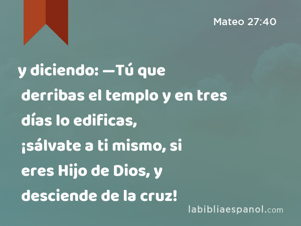 y diciendo: —Tú que derribas el templo y en tres días lo edificas, ¡sálvate a ti mismo, si eres Hijo de Dios, y desciende de la cruz! - Mateo 27:40