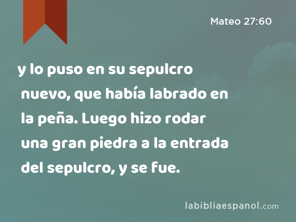 y lo puso en su sepulcro nuevo, que había labrado en la peña. Luego hizo rodar una gran piedra a la entrada del sepulcro, y se fue. - Mateo 27:60