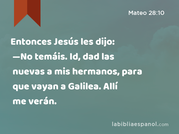 Entonces Jesús les dijo: —No temáis. Id, dad las nuevas a mis hermanos, para que vayan a Galilea. Allí me verán. - Mateo 28:10