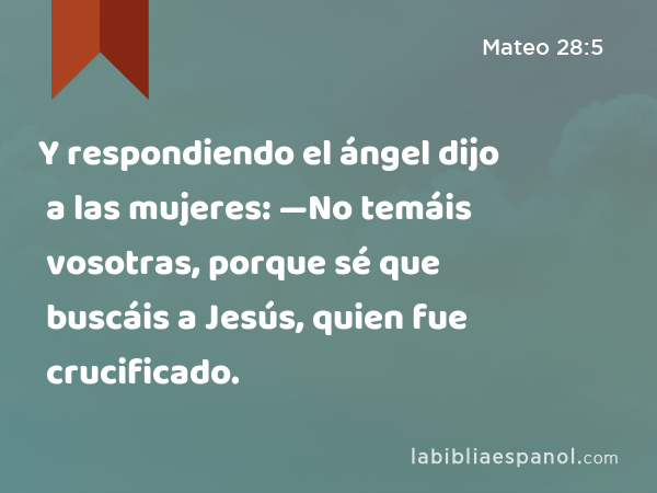 Y respondiendo el ángel dijo a las mujeres: —No temáis vosotras, porque sé que buscáis a Jesús, quien fue crucificado. - Mateo 28:5