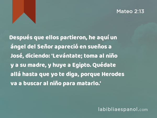 Después que ellos partieron, he aquí un ángel del Señor apareció en sueños a José, diciendo: 'Levántate; toma al niño y a su madre, y huye a Egipto. Quédate allá hasta que yo te diga, porque Herodes va a buscar al niño para matarlo.' - Mateo 2:13