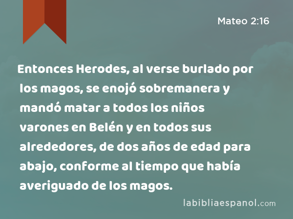 Entonces Herodes, al verse burlado por los magos, se enojó sobremanera y mandó matar a todos los niños varones en Belén y en todos sus alrededores, de dos años de edad para abajo, conforme al tiempo que había averiguado de los magos. - Mateo 2:16