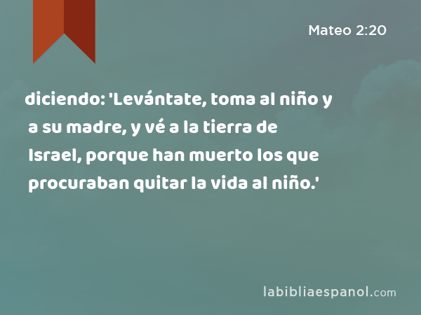 diciendo: 'Levántate, toma al niño y a su madre, y vé a la tierra de Israel, porque han muerto los que procuraban quitar la vida al niño.' - Mateo 2:20