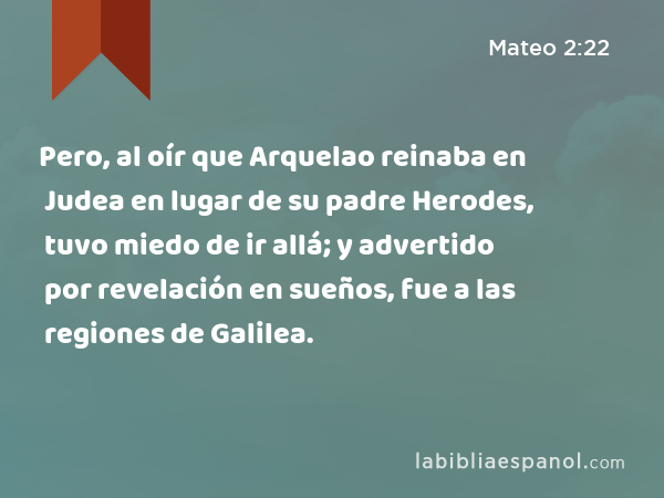 Pero, al oír que Arquelao reinaba en Judea en lugar de su padre Herodes, tuvo miedo de ir allá; y advertido por revelación en sueños, fue a las regiones de Galilea. - Mateo 2:22