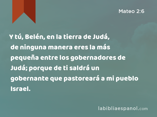 Y tú, Belén, en la tierra de Judá, de ninguna manera eres la más pequeña entre los gobernadores de Judá; porque de ti saldrá un gobernante que pastoreará a mi pueblo Israel. - Mateo 2:6