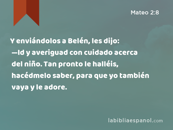 Y enviándolos a Belén, les dijo: —Id y averiguad con cuidado acerca del niño. Tan pronto le halléis, hacédmelo saber, para que yo también vaya y le adore. - Mateo 2:8