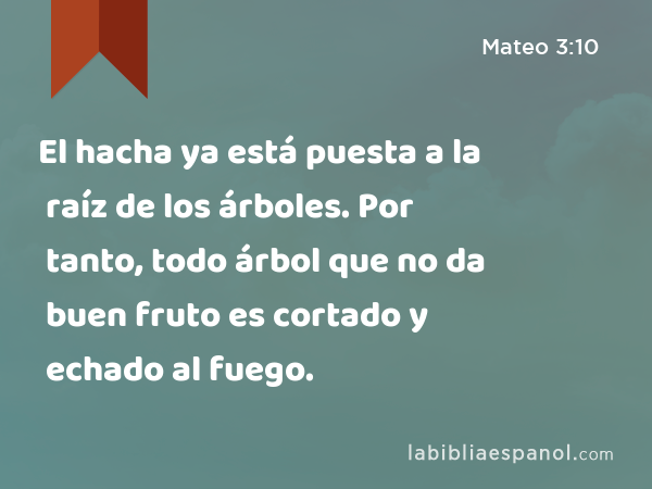 El hacha ya está puesta a la raíz de los árboles. Por tanto, todo árbol que no da buen fruto es cortado y echado al fuego. - Mateo 3:10