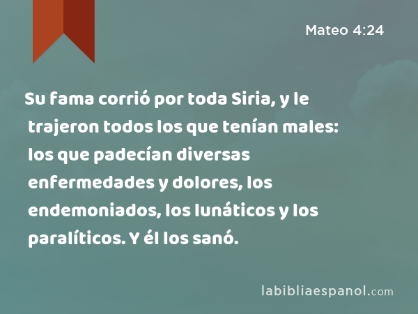 Su fama corrió por toda Siria, y le trajeron todos los que tenían males: los que padecían diversas enfermedades y dolores, los endemoniados, los lunáticos y los paralíticos. Y él los sanó. - Mateo 4:24