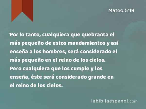 'Por lo tanto, cualquiera que quebranta el más pequeño de estos mandamientos y así enseña a los hombres, será considerado el más pequeño en el reino de los cielos. Pero cualquiera que los cumple y los enseña, éste será considerado grande en el reino de los cielos. - Mateo 5:19