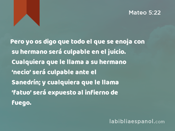 Pero yo os digo que todo el que se enoja con su hermano será culpable en el juicio. Cualquiera que le llama a su hermano ‘necio’ será culpable ante el Sanedrín; y cualquiera que le llama ‘fatuo’ será expuesto al infierno de fuego. - Mateo 5:22