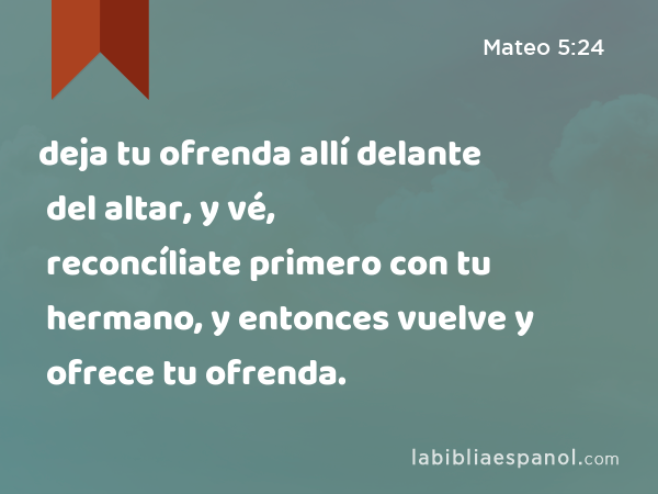 deja tu ofrenda allí delante del altar, y vé, reconcíliate primero con tu hermano, y entonces vuelve y ofrece tu ofrenda. - Mateo 5:24