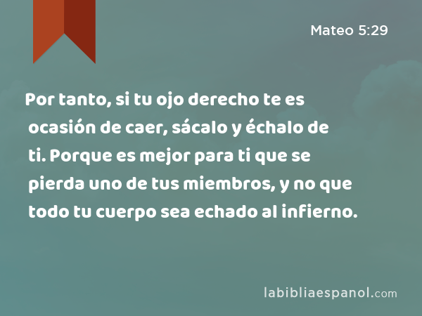 Por tanto, si tu ojo derecho te es ocasión de caer, sácalo y échalo de ti. Porque es mejor para ti que se pierda uno de tus miembros, y no que todo tu cuerpo sea echado al infierno. - Mateo 5:29