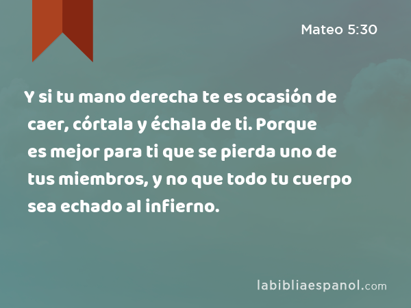 Y si tu mano derecha te es ocasión de caer, córtala y échala de ti. Porque es mejor para ti que se pierda uno de tus miembros, y no que todo tu cuerpo sea echado al infierno. - Mateo 5:30