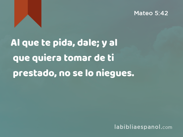 Al que te pida, dale; y al que quiera tomar de ti prestado, no se lo niegues. - Mateo 5:42